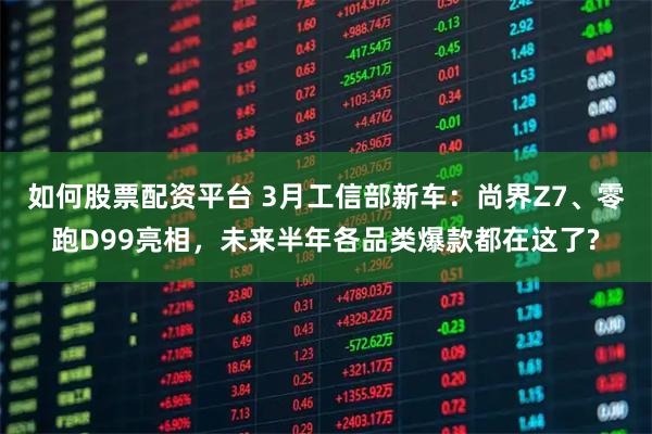 如何股票配资平台 3月工信部新车：尚界Z7、零跑D99亮相，未来半年各品类爆款都在这了?