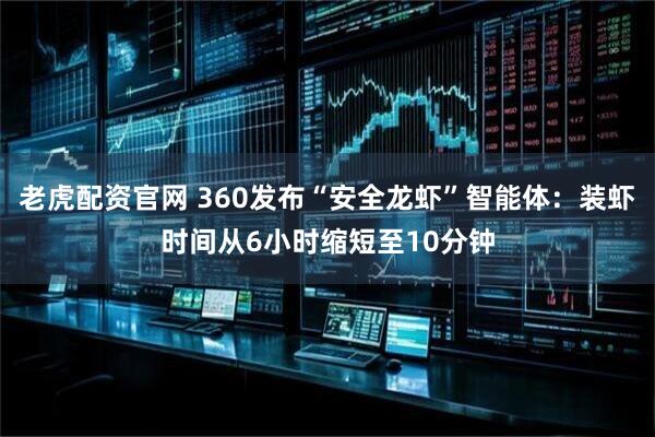 老虎配资官网 360发布“安全龙虾”智能体：装虾时间从6小时缩短至10分钟