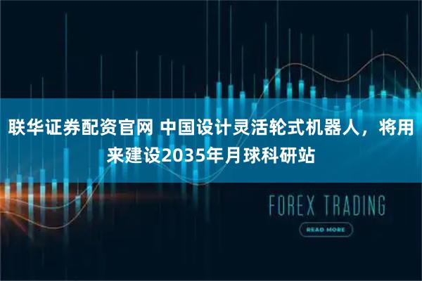 联华证券配资官网 中国设计灵活轮式机器人，将用来建设2035年月球科研站