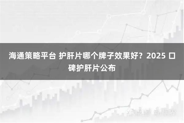 海通策略平台 护肝片哪个牌子效果好？2025 口碑护肝片公布