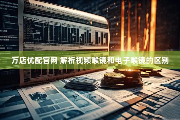 万店优配官网 解析视频喉镜和电子喉镜的区别
