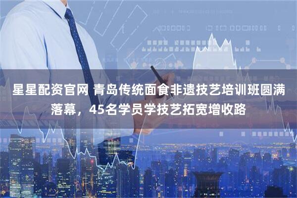 星星配资官网 青岛传统面食非遗技艺培训班圆满落幕，45名学员学技艺拓宽增收路