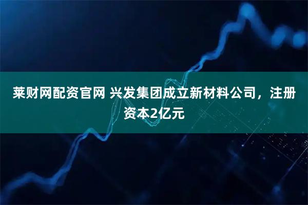 莱财网配资官网 兴发集团成立新材料公司，注册资本2亿元