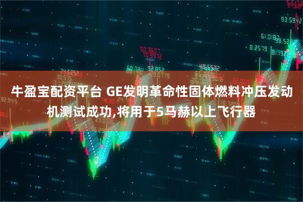 牛盈宝配资平台 GE发明革命性固体燃料冲压发动机测试成功,将用于5马赫以上飞行器