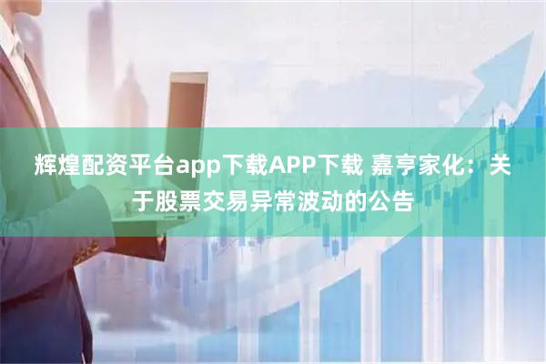 辉煌配资平台app下载APP下载 嘉亨家化：关于股票交易异常波动的公告
