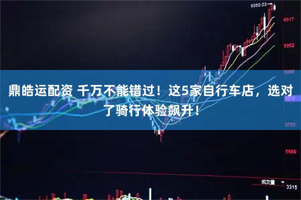 鼎皓运配资 千万不能错过！这5家自行车店，选对了骑行体验飙升！