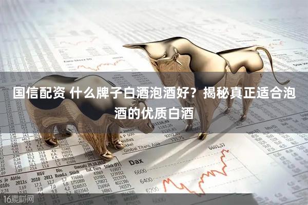 国信配资 什么牌子白酒泡酒好？揭秘真正适合泡酒的优质白酒