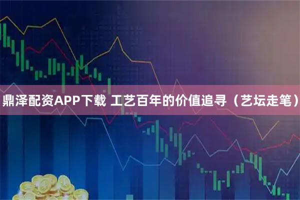 鼎泽配资APP下载 工艺百年的价值追寻（艺坛走笔）