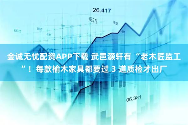 金诚无忧配资APP下载 武邑灏轩有 “老木匠监工”！每款榆木家具都要过 3 道质检才出厂