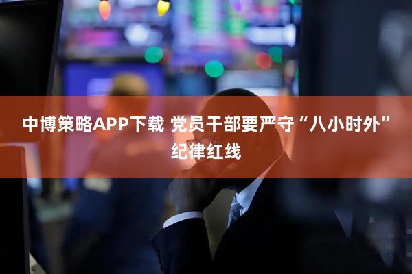 中博策略APP下载 党员干部要严守“八小时外”纪律红线