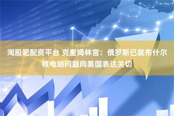 淘股吧配资平台 克里姆林宫：俄罗斯已就布什尔核电站问题向美国表达关切