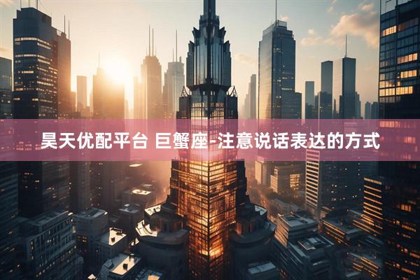 昊天优配平台 巨蟹座-注意说话表达的方式