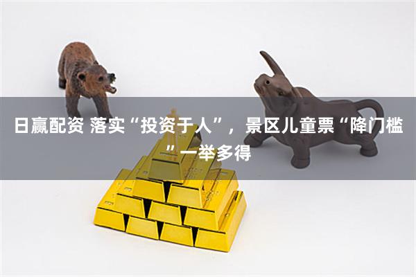 日赢配资 落实“投资于人”，景区儿童票“降门槛”一举多得