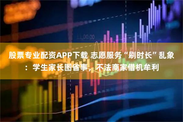 股票专业配资APP下载 志愿服务“刷时长”乱象：学生家长图省事，不法商家借机牟利