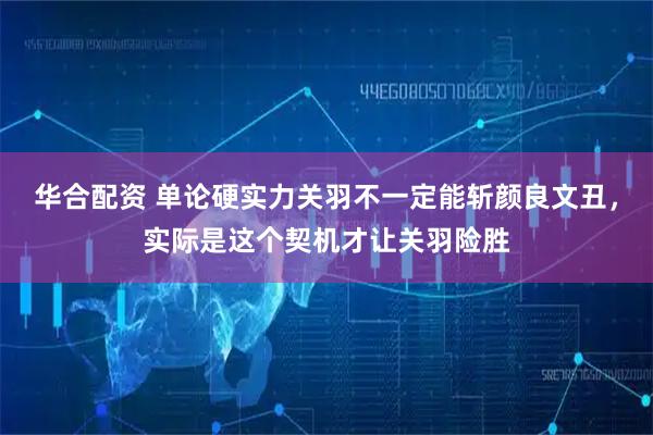华合配资 单论硬实力关羽不一定能斩颜良文丑，实际是这个契机才让关羽险胜