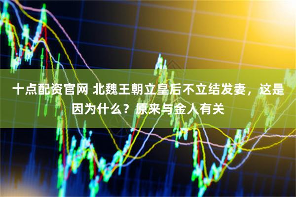 十点配资官网 北魏王朝立皇后不立结发妻，这是因为什么？原来与金人有关