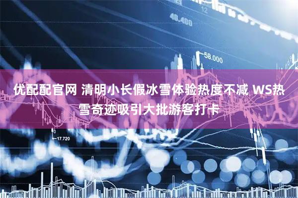 优配配官网 清明小长假冰雪体验热度不减 WS热雪奇迹吸引大批游客打卡