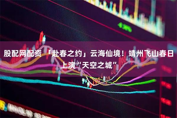 股配网配资 「赴春之约」云海仙境！靖州飞山春日上演“天空之城”