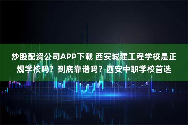 炒股配资公司APP下载 西安城建工程学校是正规学校吗？到底靠谱吗？西安中职学校首选