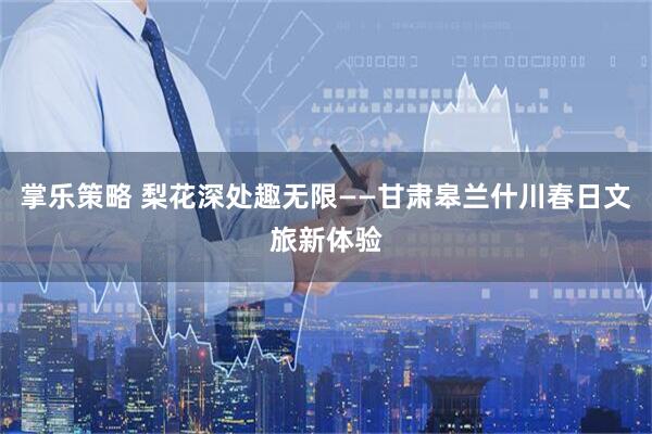 掌乐策略 梨花深处趣无限——甘肃皋兰什川春日文旅新体验