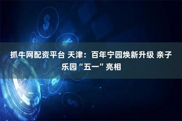 抓牛网配资平台 天津：百年宁园焕新升级 亲子乐园“五一”亮相