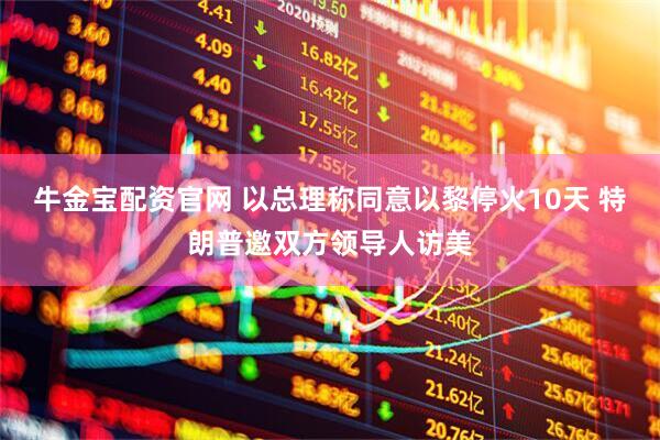 牛金宝配资官网 以总理称同意以黎停火10天 特朗普邀双方领导人访美