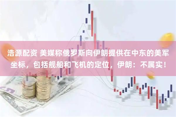 浩源配资 美媒称俄罗斯向伊朗提供在中东的美军坐标，包括舰船和飞机的定位，伊朗：不属实！