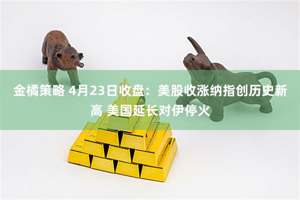 金橘策略 4月23日收盘：美股收涨纳指创历史新高 美国延长对伊停火