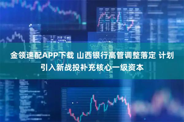 金领速配APP下载 山西银行高管调整落定 计划引入新战投补充核心一级资本