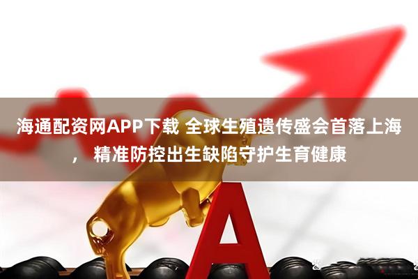 海通配资网APP下载 全球生殖遗传盛会首落上海， 精准防控出生缺陷守护生育健康