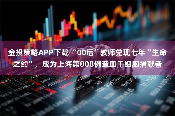 金投策略APP下载 “00后”教师兑现七年“生命之约”，成为上海第808例造血干细胞捐献者