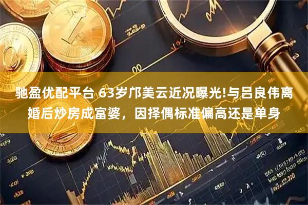 驰盈优配平台 63岁邝美云近况曝光!与吕良伟离婚后炒房成富婆，因择偶标准偏高还是单身