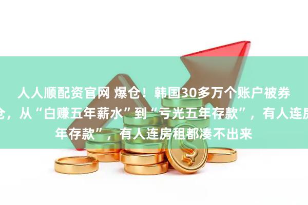 人人顺配资官网 爆仓！韩国30多万个账户被券商全额强制平仓，从“白赚五年薪水”到“亏光五年存款”，有人连房租都凑不出来