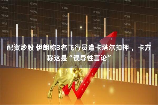 配资炒股 伊朗称3名飞行员遭卡塔尔扣押 ，卡方称这是“误导性言论”