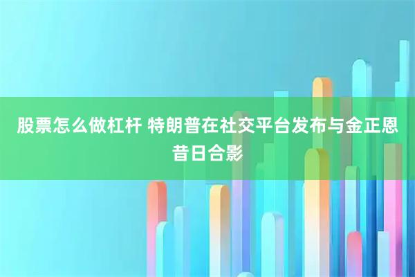 股票怎么做杠杆 特朗普在社交平台发布与金正恩昔日合影