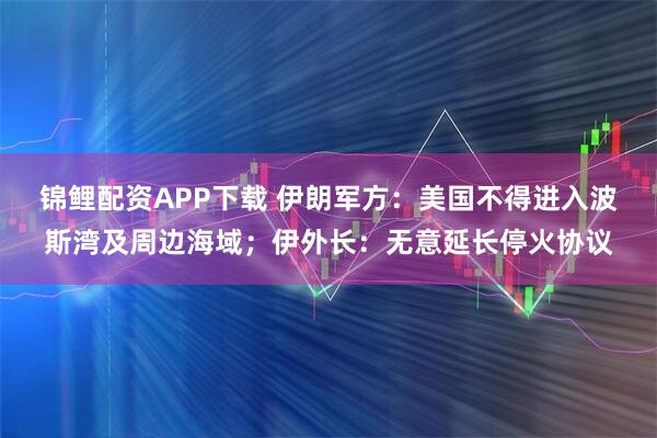 锦鲤配资APP下载 伊朗军方：美国不得进入波斯湾及周边海域；伊外长：无意延长停火协议
