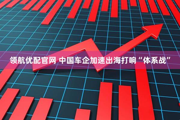 领航优配官网 中国车企加速出海打响“体系战”