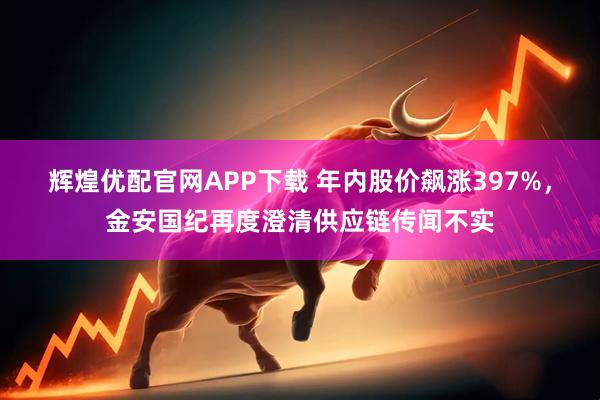 辉煌优配官网APP下载 年内股价飙涨397%，金安国纪再度澄清供应链传闻不实